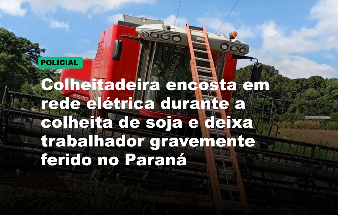 Colheitadeira encosta em rede elétrica durante a colheita de soja e deixa trabalhador gravemente ferido no Paraná