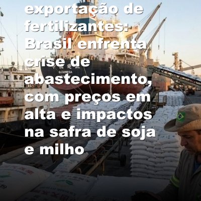China restringe exportação de fertilizantes: Brasil enfrenta crise de abastecimento, com preços em alta e impactos na safra de soja e milho