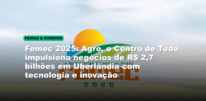 Femec 2025: Agro, o Centro de Tudo impulsiona negócios de R$ 2,7 bilhões em Uberlândia com tecnologia e inovação