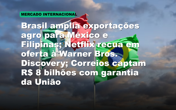 Brasil amplia exportações agro para México e Filipinas; Netflix recua em oferta à Warner Bros. Discovery; Correios captam R$ 8 bilhões com garantia da União
