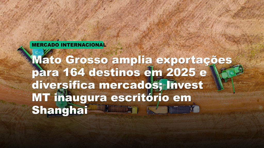 Mato Grosso amplia exportações para 164 destinos em 2025 e diversifica mercados; Invest MT inaugura escritório em Shanghai