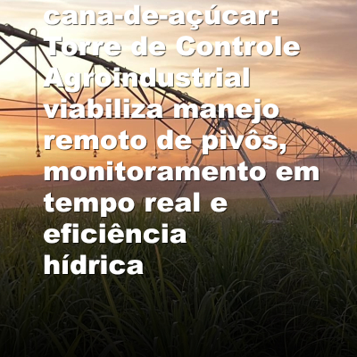 Irrigação 4.0 na cana-de-açúcar: Torre de Controle Agroindustrial viabiliza manejo remoto de pivôs, monitoramento em tempo real e eficiência hídrica