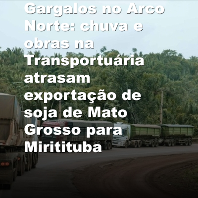 Gargalos no Arco Norte: chuva e obras na Transportuária atrasam exportação de soja de Mato Grosso para Miritituba